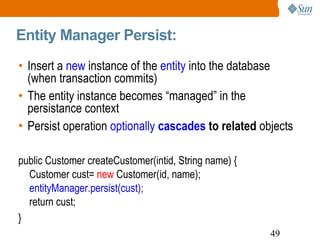 Entity Manager Persist:  Insert a  new  instance of the  entity  into the database (when transaction commits) The entity instance becomes “managed” in the persistance context Persist operation  optionally  cascades  to related  objects public Customer createCustomer(intid, String name) { Customer cust=  new  Customer(id, name); entityManager.persist(cust); return cust; } 