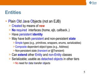 Entities P lain  O ld  J ava  O bjects (not an EJB) Created  by means of  new No  required   interfaces (home, ejb, callback..) Have  persistent  identity May have both  persistent  and non-persistent   state Simple  types (e.g., primitives, wrappers, enums, serializables) Composite  dependent object types (e.g., Address) Non-persistent state ( transient  or @Transient) Can  extend   other  Entity  and  non-Entity  classes Serializable; usable as  detached objects  in other tiers No  need for  d ata  t ransfer  o bjects 