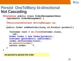 Persist  OneToMany bi-directional  Not Cascading em.persist to persist the order  @Stateless  public class OrderManagementBean implements OrderManagement { … @PersistenceContext EntityManager em; … public Order  addNewOrder (Long id,Product product){ Customer cust =  em.find (Customer.class,   id);   Order order = new Order(product);   customer.getOrders().add(order); order.setCustomer(cust);   em.persist(order);   return order; } } 