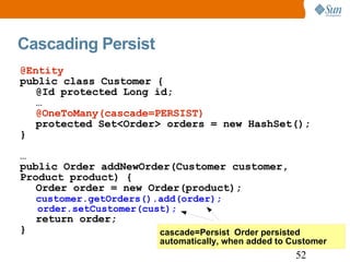 Cascading Persist cascade=Persist  Order persisted automatically, when added to Customer @Entity public class Customer { @Id protected Long id; … @OneToMany(cascade=PERSIST) protected Set<Order> orders = new HashSet(); } … public Order addNewOrder(Customer customer, Product product) { Order order = new Order(product); customer.getOrders().add(order); order.setCustomer(cust); return order; } 
