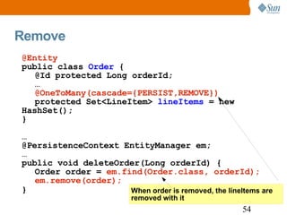 Remove When order is removed, the lineItems are  removed with it @Entity public class  Order  { @Id protected Long orderId; … @OneToMany(cascade={PERSIST,REMOVE}) protected Set<LineItem>  lineItems  = new HashSet(); } … @PersistenceContext EntityManager em; … public void deleteOrder(Long orderId) { Order order =  em.find(Order.class, orderId); em.remove(order); } 