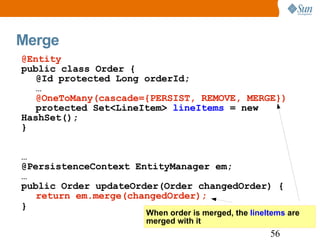 Merge When order is merged, the  lineItems  are  merged with it @Entity public class Order { @Id protected Long orderId; … @OneToMany(cascade={PERSIST, REMOVE, MERGE}) protected Set<LineItem>  lineItems  = new HashSet(); } … @PersistenceContext EntityManager em; … public Order updateOrder(Order changedOrder) { return em.merge(changedOrder); } 