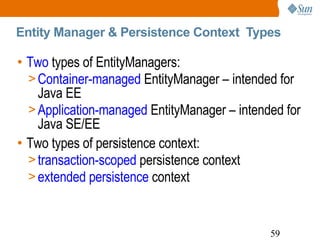Entity Manager & Persistence Context  Types Two  types of EntityManagers: Container-managed  EntityManager – intended for Java EE  Application-managed  EntityManager – intended for Java SE/EE Two types of persistence context: transaction-scoped  persistence context extended persistence  context  