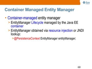 Container Managed Entity Manager Container-managed  entity manager EntityManager  Lifecycle  managed by the Java EE  container   EntityManager obtained via  resource injection  or JNDI lookup: @PersistenceContext  EntityManager entityManager; 