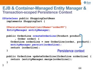 EJB & Container-Managed Entity Manager &  Transaction-scoped Persistence Context @Stateless  public ShoppingCartBean implements ShoppingCart { @PersistenceContext(unitName=”orderPU”)   EntityManager entityManager; public OrderLine  createOrderLine (Product product , Order order) { OrderLine orderLine = new OrderLine(order, product); entityManager.persist(orderLine); return (orderLine); } public OrderLine updateOrderLine(OrderLine orderLine) { return ( entityManager.merge(orderLine) ); } } Persistence context 