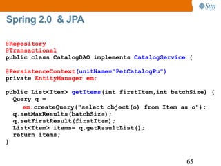Spring 2.0  & JPA @Repository @Transactional public class CatalogDAO implements  CatalogService  { @PersistenceContext (unitName="PetCatalogPu") private  EntityManager em; public List<Item>  getItems (int firstItem,int batchSize) {    Query q =    em. createQuery("select object(o) from Item as o");   q.setMaxResults(batchSize);   q.setFirstResult(firstItem);   List<Item> items= q.getResultList();   return items;  } 