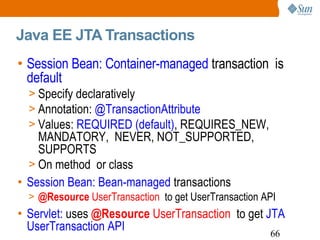 Java EE JTA Transactions Session Bean: Container-managed  transaction  is  default Specify declaratively Annotation:  @TransactionAttribute Values:  REQUIRED (default) , REQUIRES_NEW, MANDATORY,  NEVER, NOT_SUPPORTED, SUPPORTS On method  or class Session Bean: Bean-managed  transactions @Resource  UserTransaction  to get UserTransaction API Servlet:  uses   @Resource  UserTransaction  to get  JTA UserTransaction API 