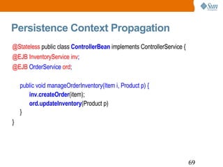 Persistence Context Propagation @Stateless  public class  ControllerBean  implements ControllerService { @EJB InventoryService inv ; @EJB  OrderService  ord ; public void manageOrderInventory(Item i, Product p) { inv.createOrder (item);  ord.updateInventory (Product p) } } 