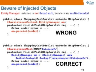 Beware of Injected Objects public class ShoppingCartServlet extends HttpServlet { @PersistenceContext EntityManager em ; protected void doPost(HttpServlet req, ...) { Order order order = ...; em.persist(order) ; } public class ShoppingCartServlet extends HttpServlet { @PersistenceUnit (name=" PetstorePu ") protected void doPost(HttpServlet req, ...) { EntityManager em = (EntityManager) new    InitialContext().lookup("java:comp/env/PetstorePu"); Order order order = ...; em.persist(order); } WRONG CORRECT EntityManager  instance is  not  thread safe,  Servlets are  multi-threaded 
