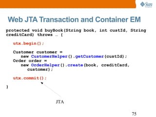 Web JTA Transaction and Container EM protected void buyBook(String book, int custId, String creditCard) throws … { utx.begin(); Customer customer =    new  CustomerHelper (). getCustomer (custId); Order order =    new  OrderHelper (). create (book, creditCard, customer); utx.commit(); } JTA 