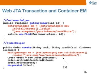 Web JTA Transaction and Container EM EM public Order  create (String book, String creditCard, Customer customer) { EntityManager em = (EntityManager)   new InitialContext() .lookup(“java:comp/env/persistence/bookStore”); Order order = new Order(customer); order.setCreditCard(creditCard); order.setBook(book); em.persist (order); } //CustomerHelper public Customer  getCustomer (int id) { EntityManager em = (EntityManager)   new InitialContext().lookup( “ java:comp/env/persistence/bookStore”); return  em.find (Customer.class, id); } // OrderHelper 