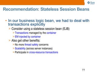Recommendation: Stateless Session Beans In our business logic bean, we had to deal with transactions explicitly Consider using a stateless session bean (EJB) Transactions  managed by the  container EM injected by container Also get other benefits: No more  thread safety  concerns Scalability  (across server instances) Participate in  cross-resource transactions 