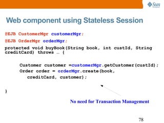 Web component using Stateless Session  @EJB CustomerMgr  customerMgr ; @EJB OrderMgr  orderMgr ; protected void buyBook(String book, int custId, String creditCard) throws … { Customer customer = customerMgr .getCustomer(custId); Order order =  orderMgr .create(book, creditCard, customer); } No need for Transaction Management 
