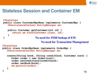 Stateless Session and Container EM No need for JNDI lookup of EM   No need for Transaction Management @Stateless public class OrderMgrBean implements OrderMgr { @PersistenceContext EntityManager em; create(String book, String creditCard, Customer cust) { Order order = new Order(cust); order.setCreditCard(creditCard); order.setBook(book); em.persist(order); } } @Stateless  public class CustomerMgrBean implements CustomerMgr { @PersistenceContext EntityManager em; public Customer getCustomer(int id) { return em.find(Customer.class, id); } } 