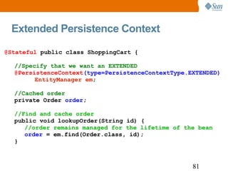Extended Persistence Context @Stateful  public class ShoppingCart { //Specify that we want an EXTENDED   @PersistenceContext (type=PersistenceContextType.EXTENDED) EntityManager em ; //Cached order private Order  order ; //Find and cache order public void lookupOrder(String id) { //order remains managed for the lifetime of the bean order  = em.find(Order.class, id); } 