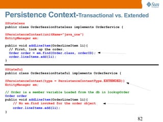 Persistence Context- Transactional vs. Extended @Stateless public class OrderSessionStateless implements OrderService { @PersistenceContext(unitName=”java_one”) EntityManager em;  public void  addLineItem (OrderLineItem li){  // First, look up the order. Order order = em.find(Order.class, orderID); order.lineItems.add(li); } @Stateful public class OrderSessionStateful implements OrderService { @PersistenceContext(type = PersistenceContextType. EXTENDED )) EntityManager em;   // Order is a member variable Loaded from the db in lookupOrder   Order order public void  addLineItem (OrderLineItem li){ // No em.find invoked for the order object  order.lineItems.add(li); } 