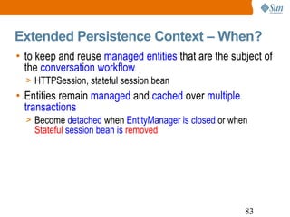 Extended Persistence Context – When?  to keep and reuse  managed entities  that are the subject of the  conversation workflow HTTPSession, stateful session bean Entities remain  managed  and  cached  over  multiple transactions Become  detached  when  EntityManager is closed  or when  Stateful   session bean is  removed   