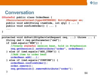 Conversation @Stateful  public class OrderBean { @PersistenceContext(type=EXTENDED) EntityManager em ; public void add(String itemCode, int qty) { ... } public void confirmOrder() { ... } ... } ________________________________________________________________ protected void doPost(HttpServletRequest req, ...) throws ... { String cmd = req.getParameter(“cmd”); if (cmd.equals(“NEW”)) { //Create  stateful  session bean, hold in HttpSession req.getSession().setAttribute(“order”, orderBean); } else if (cmd.equals(“ADD_ITEM”)) { //Add item to order bean orderBean.add(...); } else if (cmd.equals(“CONFIRM”)) { orderBean.confirmOrder(); order.remove(); req.getSession().removeAttribute(“order”); } 