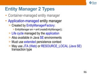 Entity Manager 2 Types Container-managed entity manager  Application-managed  entity manager Created by  EntityManagerFactory : EntityManager em = emf.createEntityManager(); Life cycle  managed by the  application Also available in Java  SE  environments Must use  extended  persistence context May use  JTA (Web)  or  RESOURCE_LOCAL (Java SE)  transaction type 