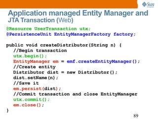 Application managed Entity Manager and  JTA Transaction ( Web ) @Resource UserTransaction utx; @PersistenceUnit EntityManagerFactory factory; public void createDistributor(String n) { //Begin transaction utx.begin(); EntityManager em  =  emf.createEntityManager() ; //Create entity Distributor dist = new Distributor(); dist.setName(n); //Save it em.persist( dist ) ; //Commit transaction and close EntityManager utx.commit(); em.close() ; } 