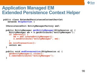 Application Managed EM Extended Persistence Context Helper public class ExtendedPersistenceContextServlet  extends  HttpServlet  { @PersistenceUnit EntityManagerFactory emf; public EntityManager  getEntityManager (HttpSession s) {   EntityManager em = s.getAttribute(“entityManager”);   if (em==null) {   em = emf.createEntityManager();   s.setAttribute(“entityManager”, em);   }   em.joinTransaction();   return em; } public void  endConversation (HttpSession s) {   getEntityManager().close();   s.removeAttribute(“entityManager”); } 