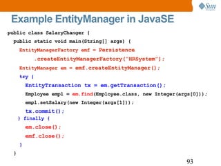 Example EntityManager in JavaSE public class SalaryChanger { public static void main(String[] args) { EntityManagerFactory emf =  Persistence .createEntityManagerFactory(“HRSystem”); EntityManager em =  emf.createEntityManager(); try { EntityTransaction tx = em.getTransaction(); Employee empl =  em.find (Employee.class, new Integer(args[0])); empl.setSalary(new Integer(args[1])); tx.commit(); } finally { em.close(); emf.close(); } } 