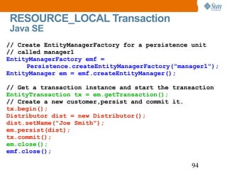 RESOURCE_LOCAL Transaction  Java SE // Create EntityManagerFactory for a persistence unit  // called manager1 EntityManagerFactory emf =  Persistence.createEntityManagerFactory("manager1"); EntityManager em = emf.createEntityManager(); // Get a transaction instance and start the transaction EntityTransaction tx = em.getTransaction(); // Create a new customer,persist and commit it. tx.begin(); Distributor dist = new Distributor(); dist.setName("Joe Smith"); em.persist(dist); tx.commit(); em.close(); emf.close(); 