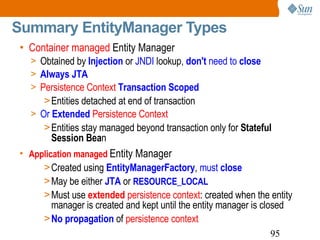 Summary EntityManager Types Container managed  Entity Manager   Obtained by  Injection   or  JNDI  lookup,   don't  need to  close Always JTA   Persistence Context   Transaction Scoped Entities detached at end of transaction Or  Extended   Persistence Context Entities stay managed beyond transaction only for  Stateful Session Bea n Application managed   Entity Manager Created using  EntityManagerFactory ,  must  close   May be either  JTA  or  RESOURCE_LOCAL   Must use  extended  persistence context : created when the entity manager is created and kept until the entity manager is closed No propagation  of  persistence context 