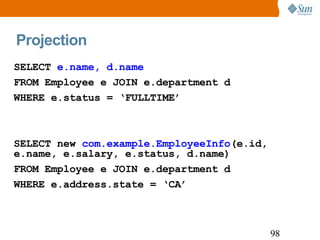Projection SELECT  e.name, d.name FROM Employee e JOIN e.department d WHERE e.status = ‘FULLTIME’ SELECT new  com.example.EmployeeInfo (e.id, e.name, e.salary, e.status, d.name) FROM Employee e JOIN e.department d WHERE e.address.state = ‘CA’ 
