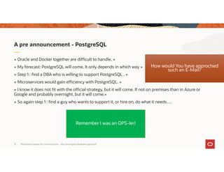 Persistence layers for microservices – the converged database approach12
« Oracle and Docker together are difficult to handle. »
« My forecast: PostgreSQL will come. It only depends in which way »
« Step 1 : find a DBA who is willing to support PostgreSQL . »
« Microservices would gain efficiency with PostgreSQL. »
« I know it does not fit with the official strategy, but it will come. If not on premises than in Azure or
Google and probably overnight, but it will come.»
« So again step 1 : find a guy who wants to support it, or hire on, do what it needs….
A pre announcement - PostgreSQL
How would You have approched
such an E-Mail?
Remember I was an OPS-ler!
 