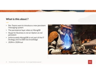 Persistence layers for microservices – the converged database approach21
• Dev Teams want to introduce a new persistent
messaging system
• The persistence layer relies on MongDB
• Skype for Business is not an Option as not
persistent
• Unfortunately MongoDB is not part of the IT
Strategy and no DBA has knowledge
• JSON in JSON out
What is this about ?
 
