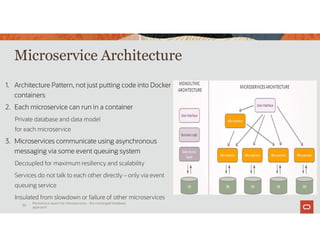Microservice Architecture
1. Architecture Pattern, not just putting code into Docker
containers
2. Each microservice can run in a container
Private database and data model
for each microservice
3. Microservices communicate using asynchronous
messaging via some event queuing system
Decoupled for maximum resiliency and scalability
Services do not talk to each other directly – only via event
queuing service
Insulated from slowdown or failure of other microservices
Shipping
Service
Persistence layers for microservices – the converged database
approach
30
 