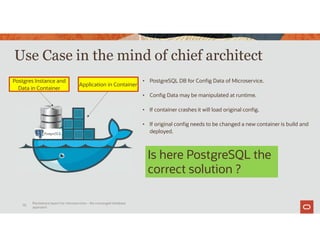 Use Case in the mind of chief architect
Persistence layers for microservices – the converged database
approach
70
Postgres Instance and
Data in Container
Application in Container
• PostgreSQL DB for Config Data of Microservice.
• Config Data may be manipulated at runtime.
• If container crashes it will load original config.
• If original config needs to be changed a new container is build and
deployed.
Is here PostgreSQL the
correct solution ?
 