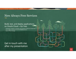76
New Always Free Services
Get in touch with me
after my presentation
Build, test, and deploy applications
on Oracle Cloud —for free.
• Databases, Analytics, Compute, and Container Engine for Kubernetes
• Up to eight instances across all available services
• Up to 5 TB of storage
 