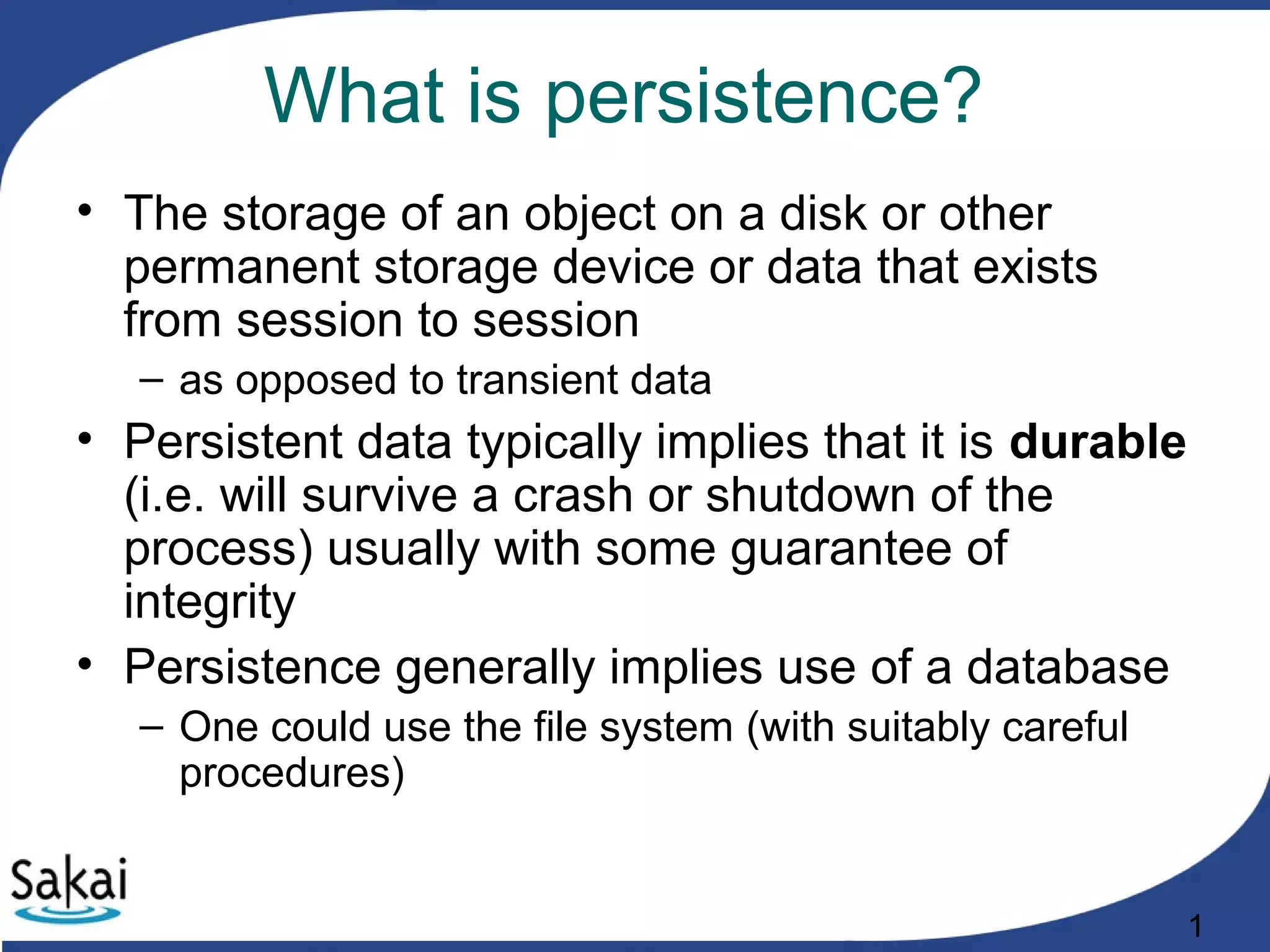 1
What is persistence?
• The storage of an object on a disk or other
permanent storage device or data that exists
from session to session
– as opposed to transient data
• Persistent data typically implies that it is durable
(i.e. will survive a crash or shutdown of the
process) usually with some guarantee of
integrity
• Persistence generally implies use of a database
– One could use the file system (with suitably careful
procedures)
 