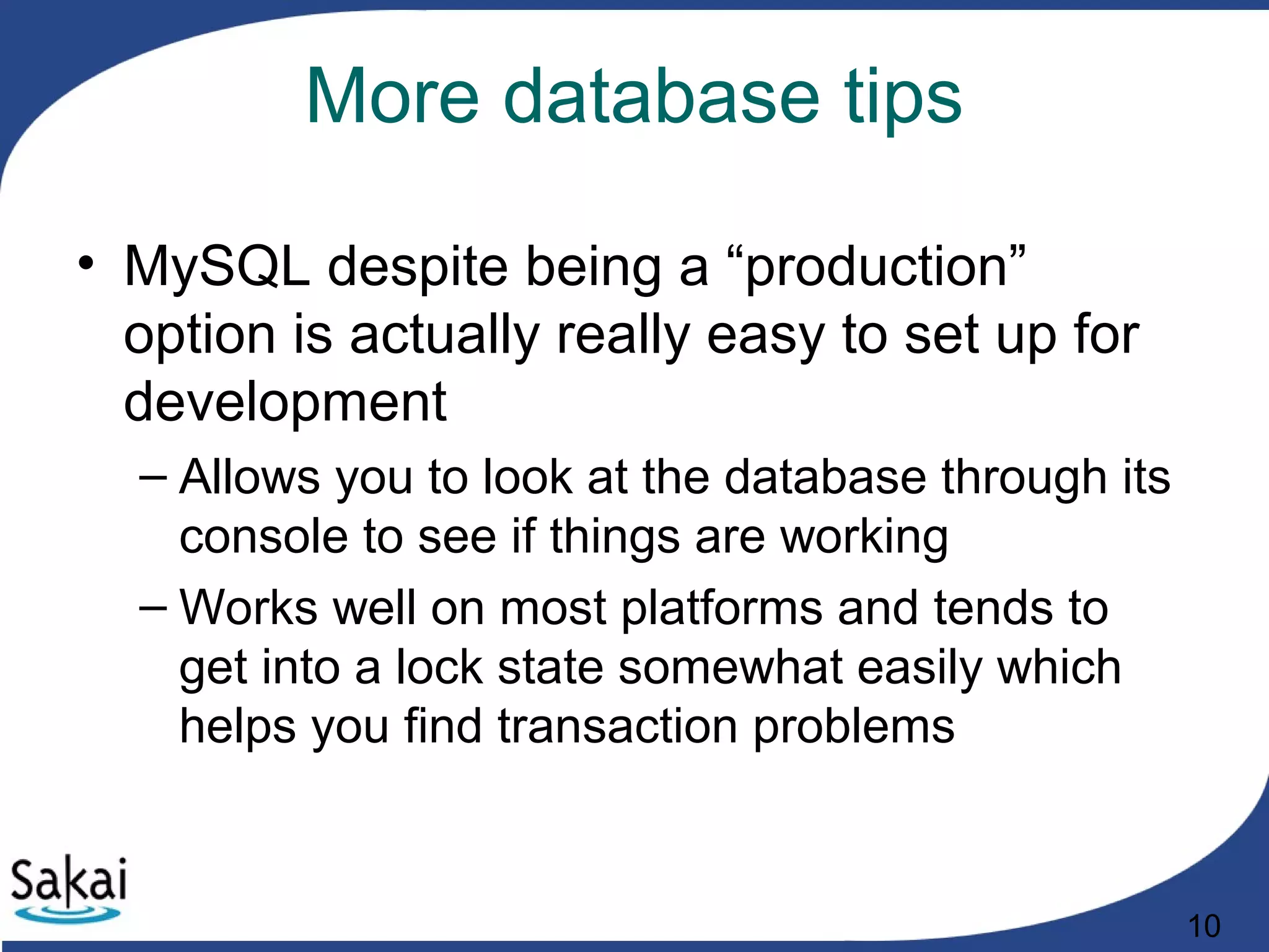 10
More database tips
• MySQL despite being a “production”
option is actually really easy to set up for
development
– Allows you to look at the database through its
console to see if things are working
– Works well on most platforms and tends to
get into a lock state somewhat easily which
helps you find transaction problems
 