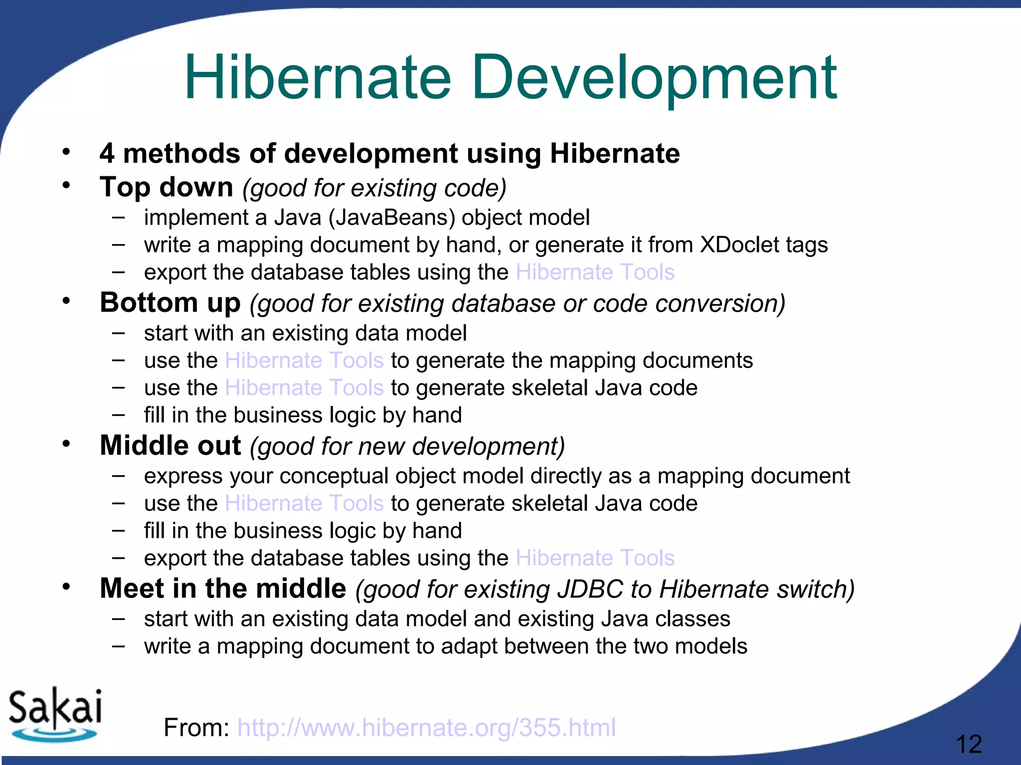 12
Hibernate Development
• 4 methods of development using Hibernate
• Top down (good for existing code)
– implement a Java (JavaBeans) object model
– write a mapping document by hand, or generate it from XDoclet tags
– export the database tables using the Hibernate Tools
• Bottom up (good for existing database or code conversion)
– start with an existing data model
– use the Hibernate Tools to generate the mapping documents
– use the Hibernate Tools to generate skeletal Java code
– fill in the business logic by hand
• Middle out (good for new development)
– express your conceptual object model directly as a mapping document
– use the Hibernate Tools to generate skeletal Java code
– fill in the business logic by hand
– export the database tables using the Hibernate Tools
• Meet in the middle (good for existing JDBC to Hibernate switch)
– start with an existing data model and existing Java classes
– write a mapping document to adapt between the two models
From: http://www.hibernate.org/355.html
 