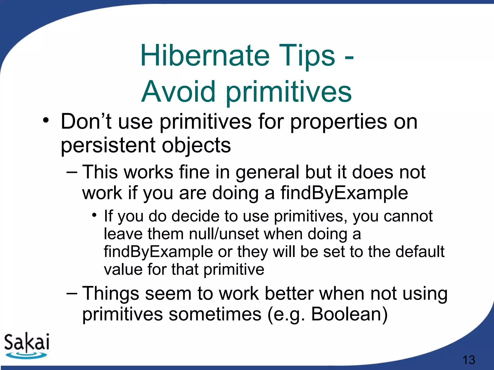 13
Hibernate Tips -
Avoid primitives
• Don’t use primitives for properties on
persistent objects
– This works fine in general but it does not
work if you are doing a findByExample
• If you do decide to use primitives, you cannot
leave them null/unset when doing a
findByExample or they will be set to the default
value for that primitive
– Things seem to work better when not using
primitives sometimes (e.g. Boolean)
 