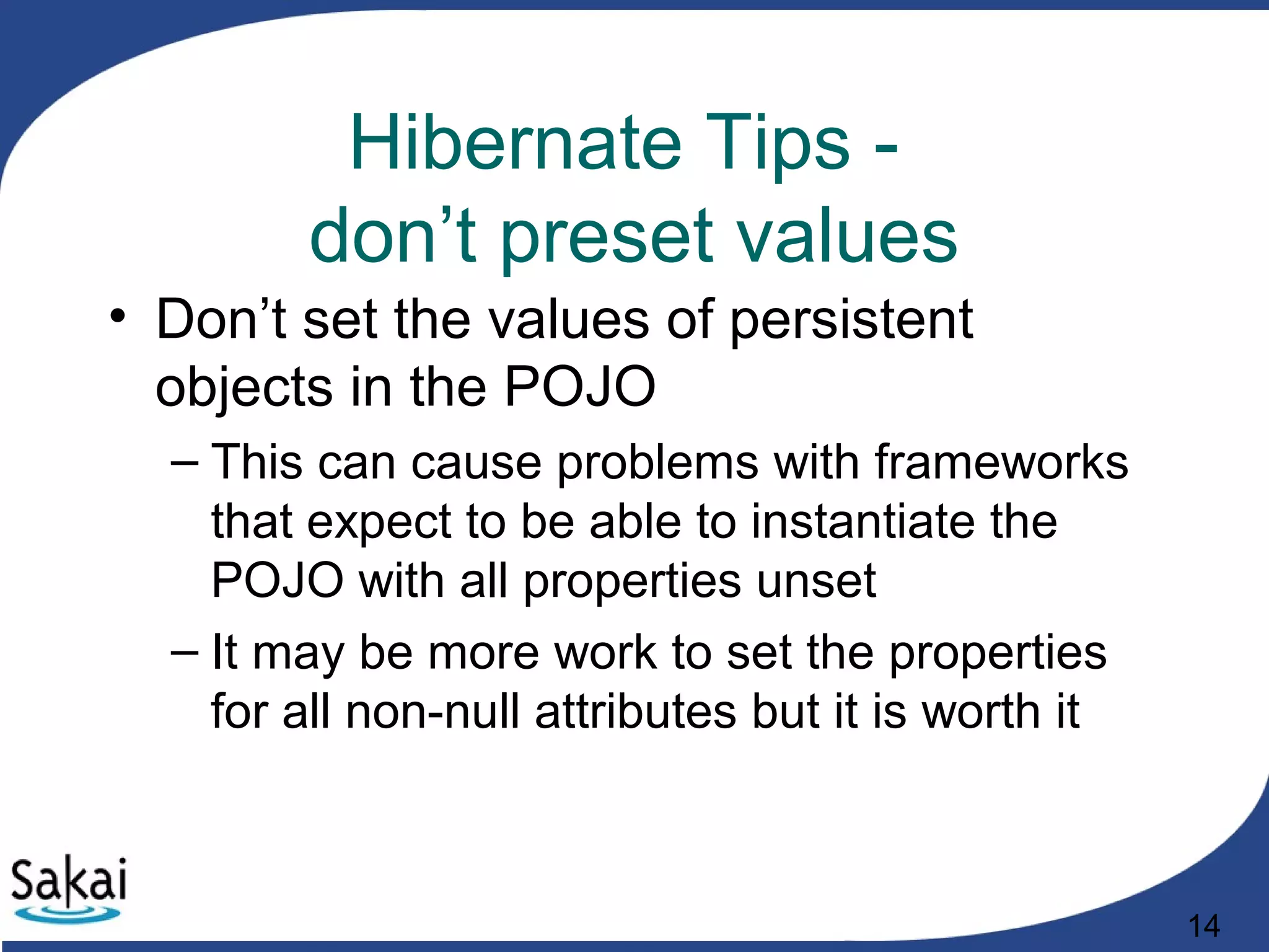 14
Hibernate Tips -
don’t preset values
• Don’t set the values of persistent
objects in the POJO
– This can cause problems with frameworks
that expect to be able to instantiate the
POJO with all properties unset
– It may be more work to set the properties
for all non-null attributes but it is worth it
 