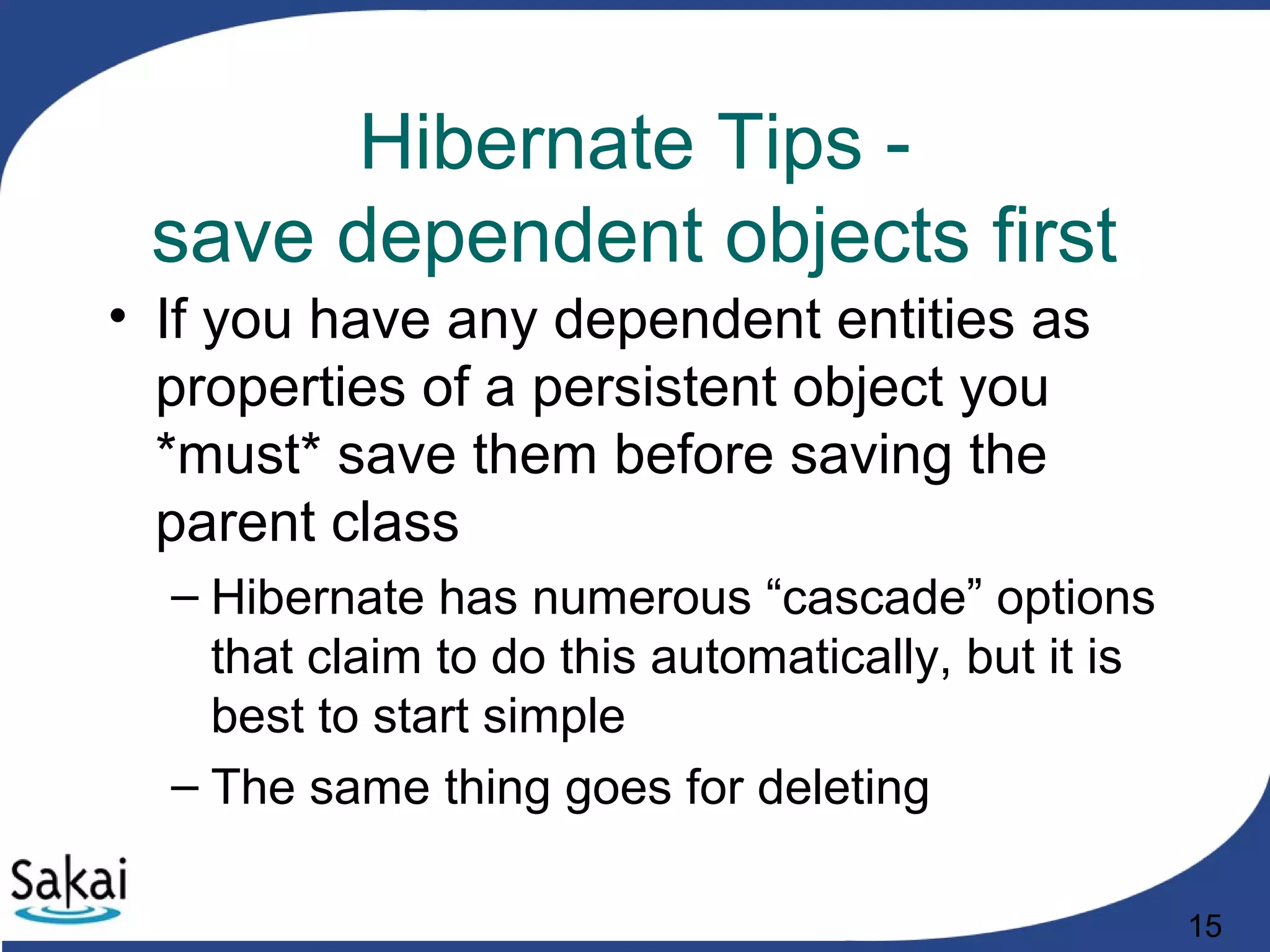 15
Hibernate Tips -
save dependent objects first
• If you have any dependent entities as
properties of a persistent object you
*must* save them before saving the
parent class
– Hibernate has numerous “cascade” options
that claim to do this automatically, but it is
best to start simple
– The same thing goes for deleting
 