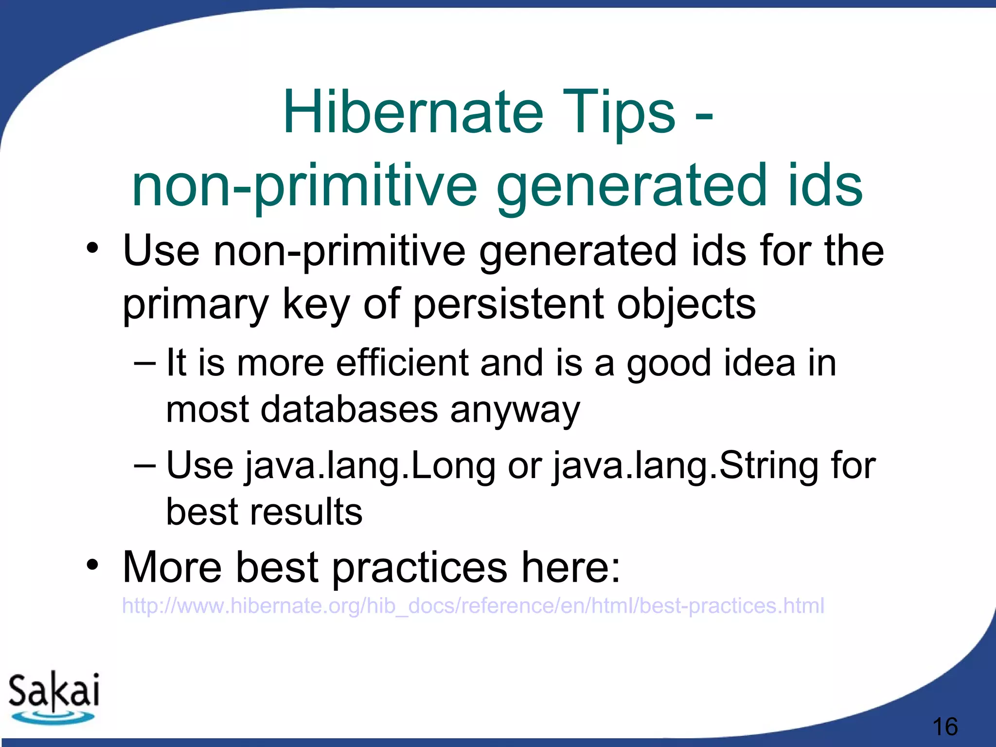 16
Hibernate Tips -
non-primitive generated ids
• Use non-primitive generated ids for the
primary key of persistent objects
– It is more efficient and is a good idea in
most databases anyway
– Use java.lang.Long or java.lang.String for
best results
• More best practices here:
http://www.hibernate.org/hib_docs/reference/en/html/best-practices.html
 