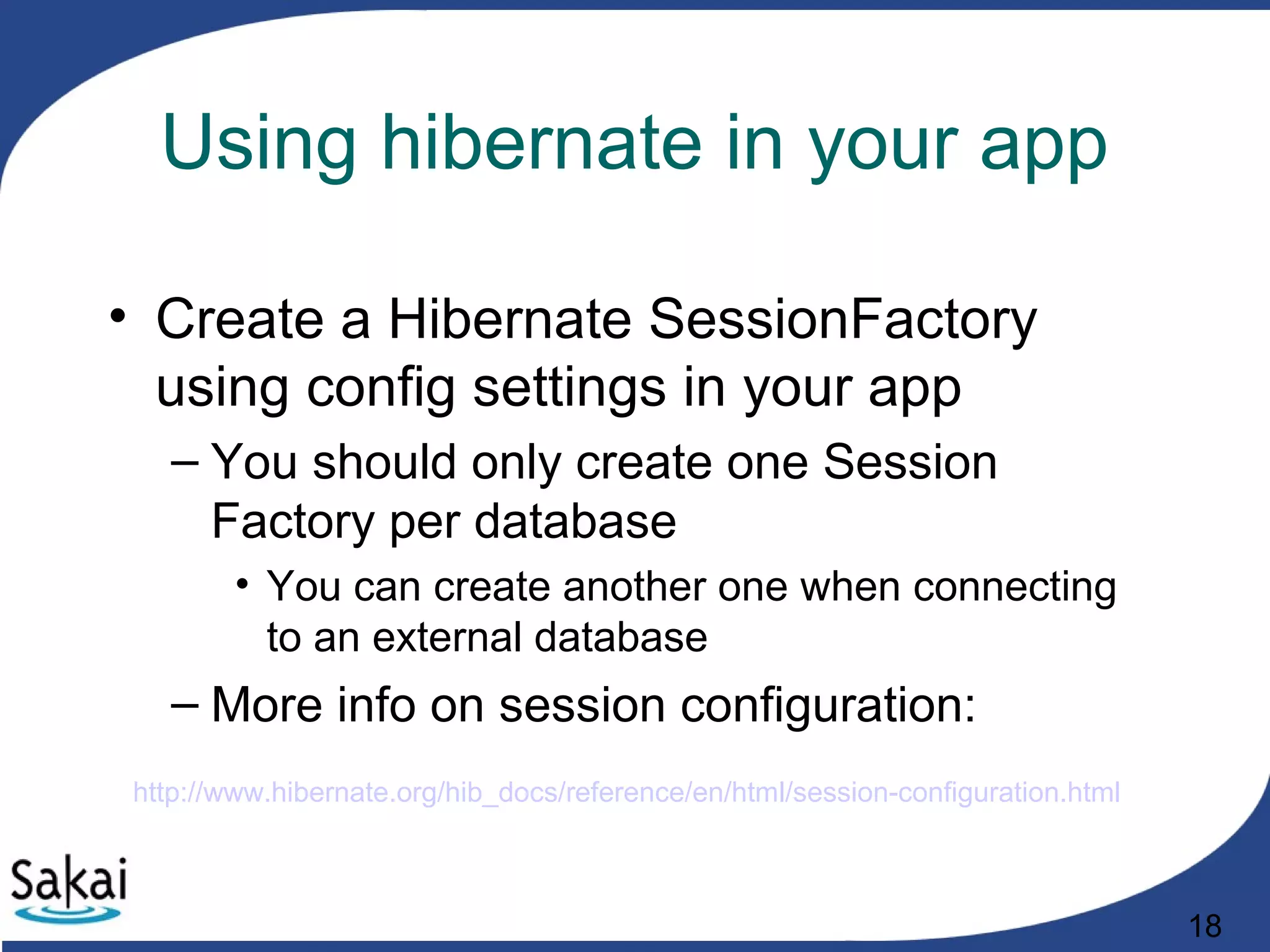 18
Using hibernate in your app
• Create a Hibernate SessionFactory
using config settings in your app
– You should only create one Session
Factory per database
• You can create another one when connecting
to an external database
– More info on session configuration:
http://www.hibernate.org/hib_docs/reference/en/html/session-configuration.html
 