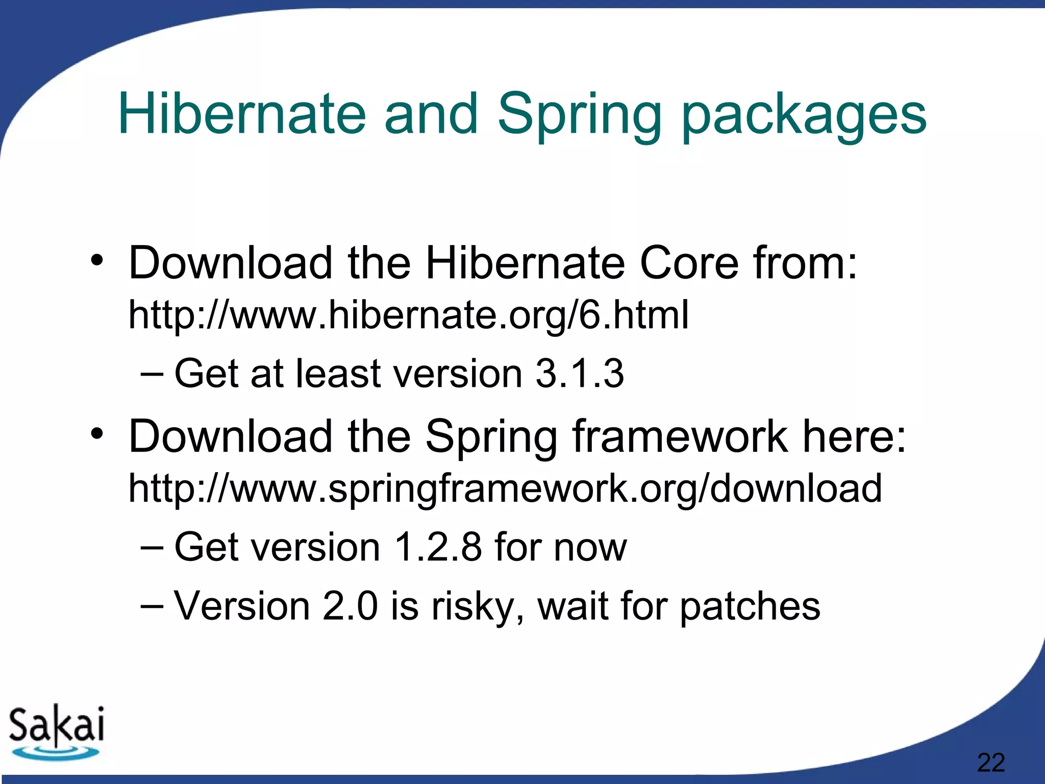 22
Hibernate and Spring packages
• Download the Hibernate Core from:
http://www.hibernate.org/6.html
– Get at least version 3.1.3
• Download the Spring framework here:
http://www.springframework.org/download
– Get version 1.2.8 for now
– Version 2.0 is risky, wait for patches
 