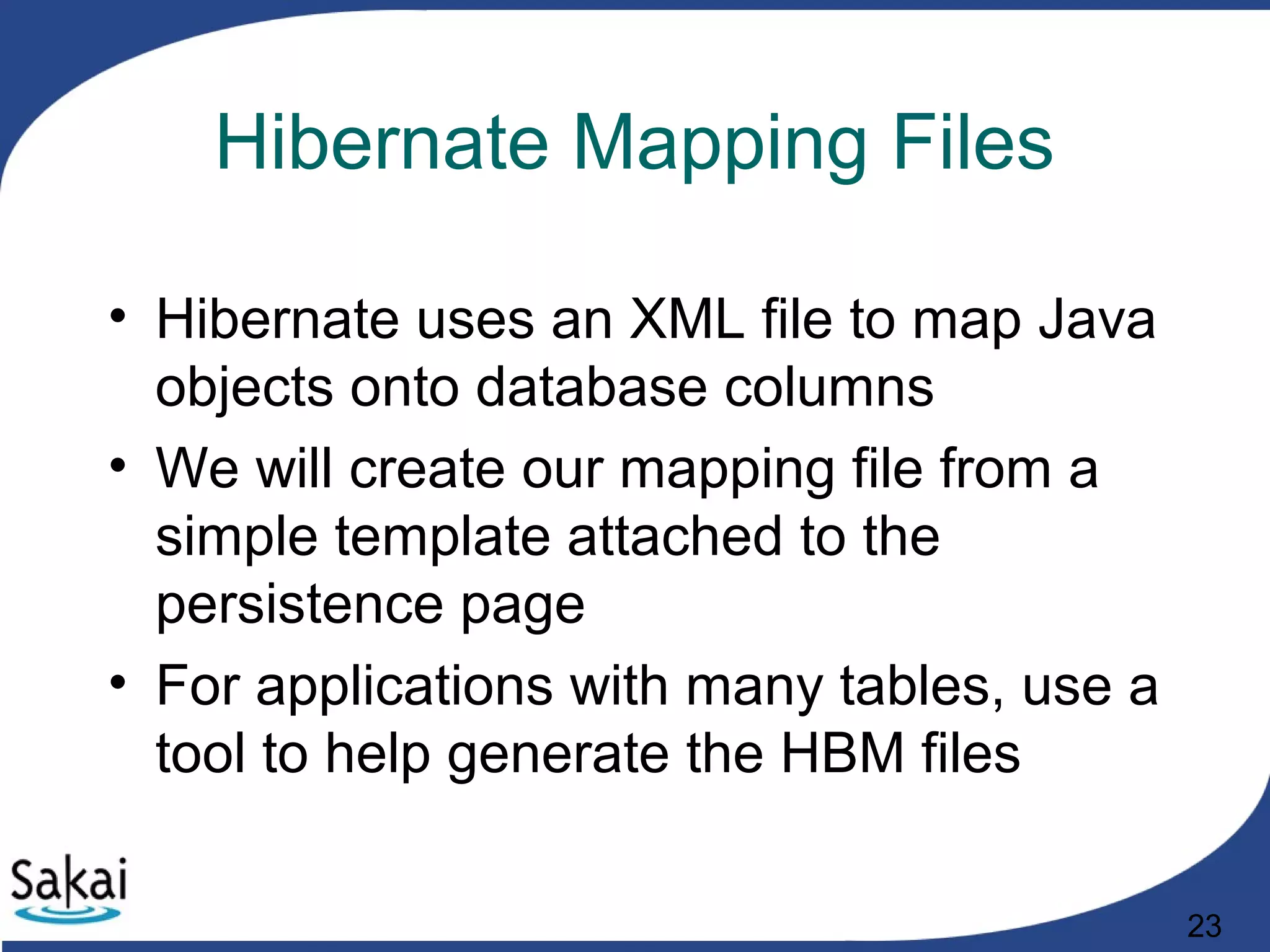 23
Hibernate Mapping Files
• Hibernate uses an XML file to map Java
objects onto database columns
• We will create our mapping file from a
simple template attached to the
persistence page
• For applications with many tables, use a
tool to help generate the HBM files
 