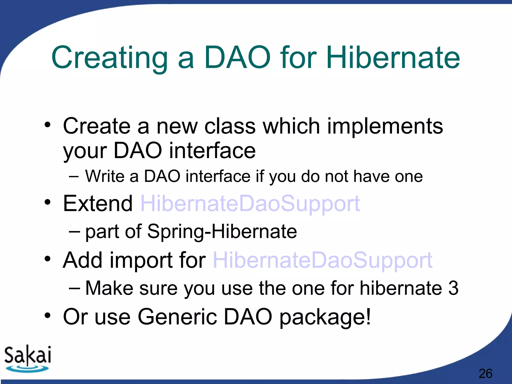 26
Creating a DAO for Hibernate
• Create a new class which implements
your DAO interface
– Write a DAO interface if you do not have one
• Extend HibernateDaoSupport
– part of Spring-Hibernate
• Add import for HibernateDaoSupport
– Make sure you use the one for hibernate 3
• Or use Generic DAO package!
 