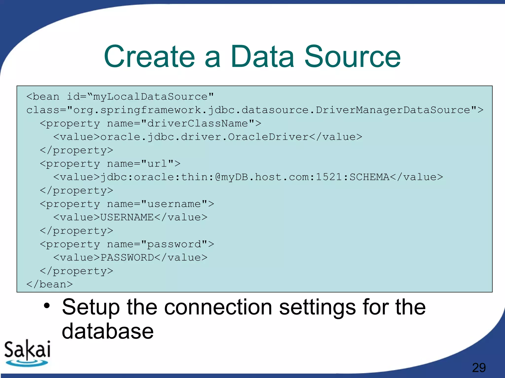29
Create a Data Source
<bean id=“myLocalDataSource"
class="org.springframework.jdbc.datasource.DriverManagerDataSource">
<property name="driverClassName">
<value>oracle.jdbc.driver.OracleDriver</value>
</property>
<property name="url">
<value>jdbc:oracle:thin:@myDB.host.com:1521:SCHEMA</value>
</property>
<property name="username">
<value>USERNAME</value>
</property>
<property name="password">
<value>PASSWORD</value>
</property>
</bean>
• Setup the connection settings for the
database
 
