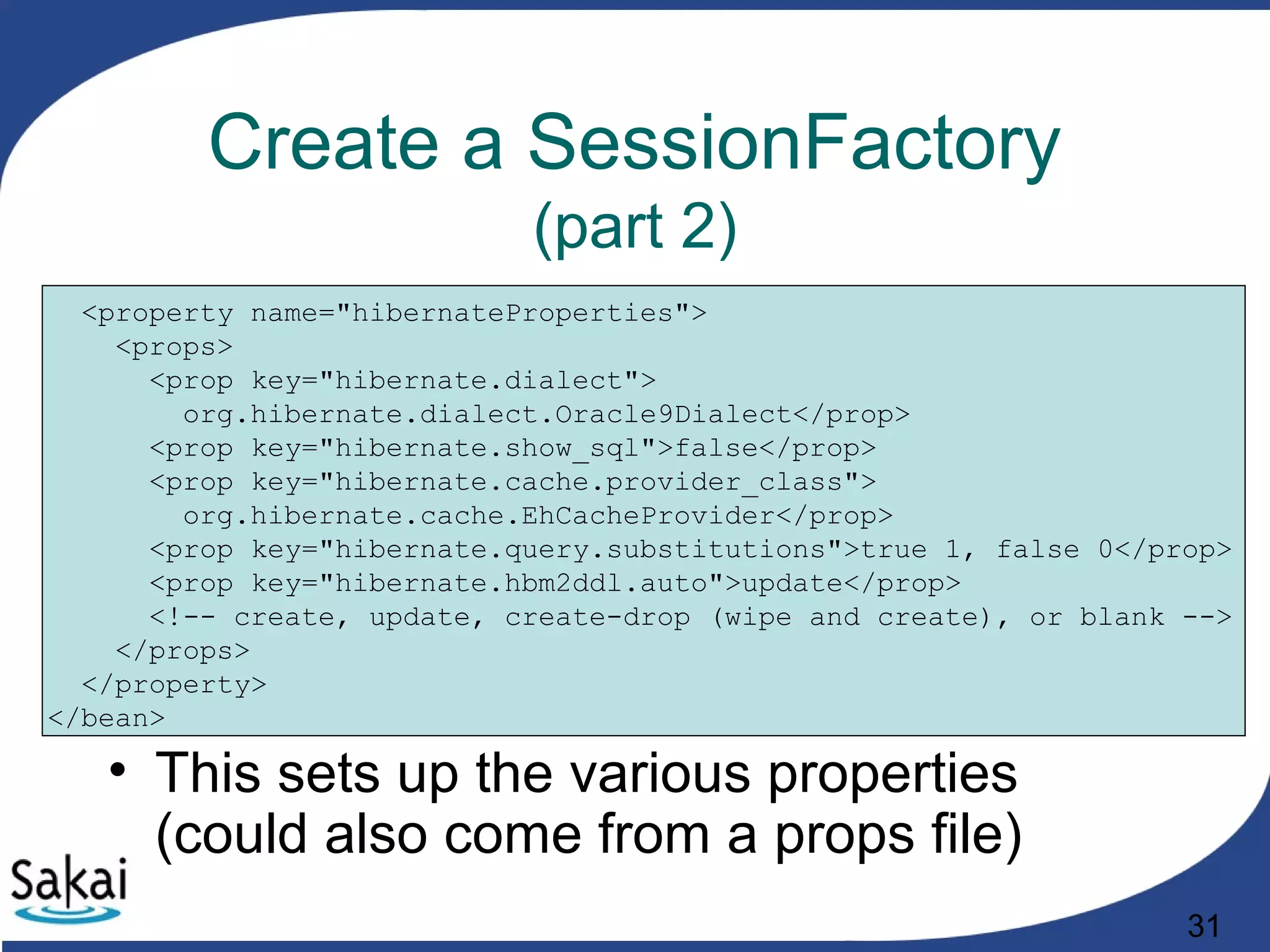 31
Create a SessionFactory
(part 2)
<property name="hibernateProperties">
<props>
<prop key="hibernate.dialect">
org.hibernate.dialect.Oracle9Dialect</prop>
<prop key="hibernate.show_sql">false</prop>
<prop key="hibernate.cache.provider_class">
org.hibernate.cache.EhCacheProvider</prop>
<prop key="hibernate.query.substitutions">true 1, false 0</prop>
<prop key="hibernate.hbm2ddl.auto">update</prop>
<!-- create, update, create-drop (wipe and create), or blank -->
</props>
</property>
</bean>
• This sets up the various properties
(could also come from a props file)
 