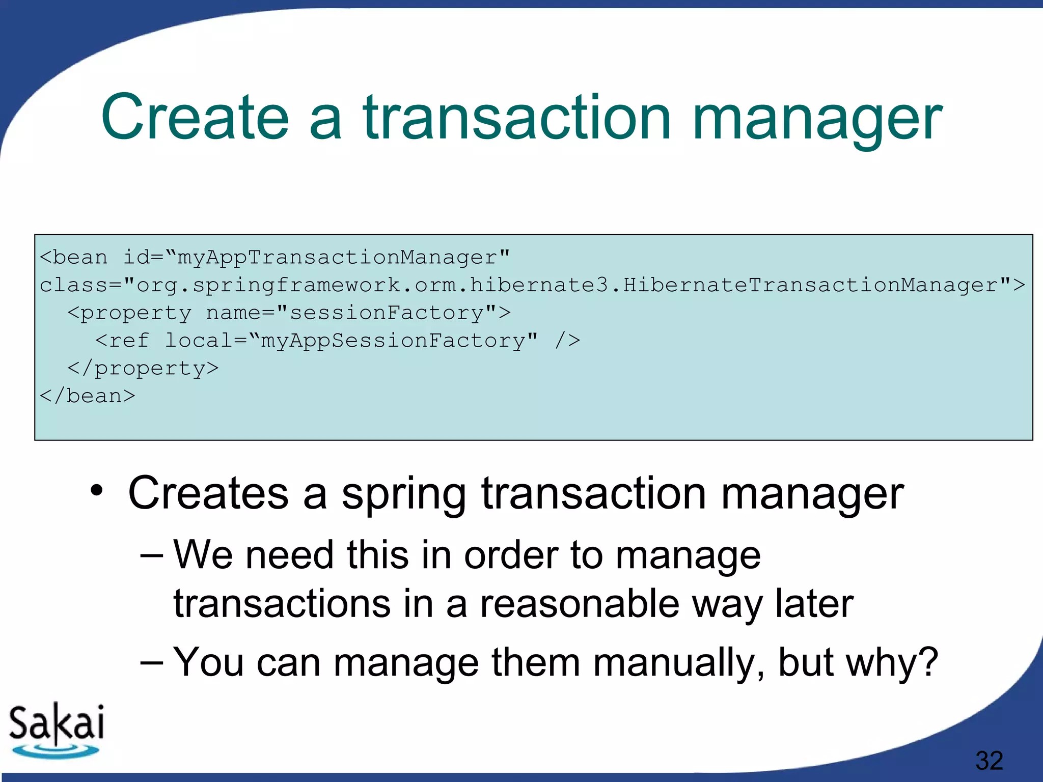 32
Create a transaction manager
<bean id=“myAppTransactionManager"
class="org.springframework.orm.hibernate3.HibernateTransactionManager">
<property name="sessionFactory">
<ref local=“myAppSessionFactory" />
</property>
</bean>
• Creates a spring transaction manager
– We need this in order to manage
transactions in a reasonable way later
– You can manage them manually, but why?
 