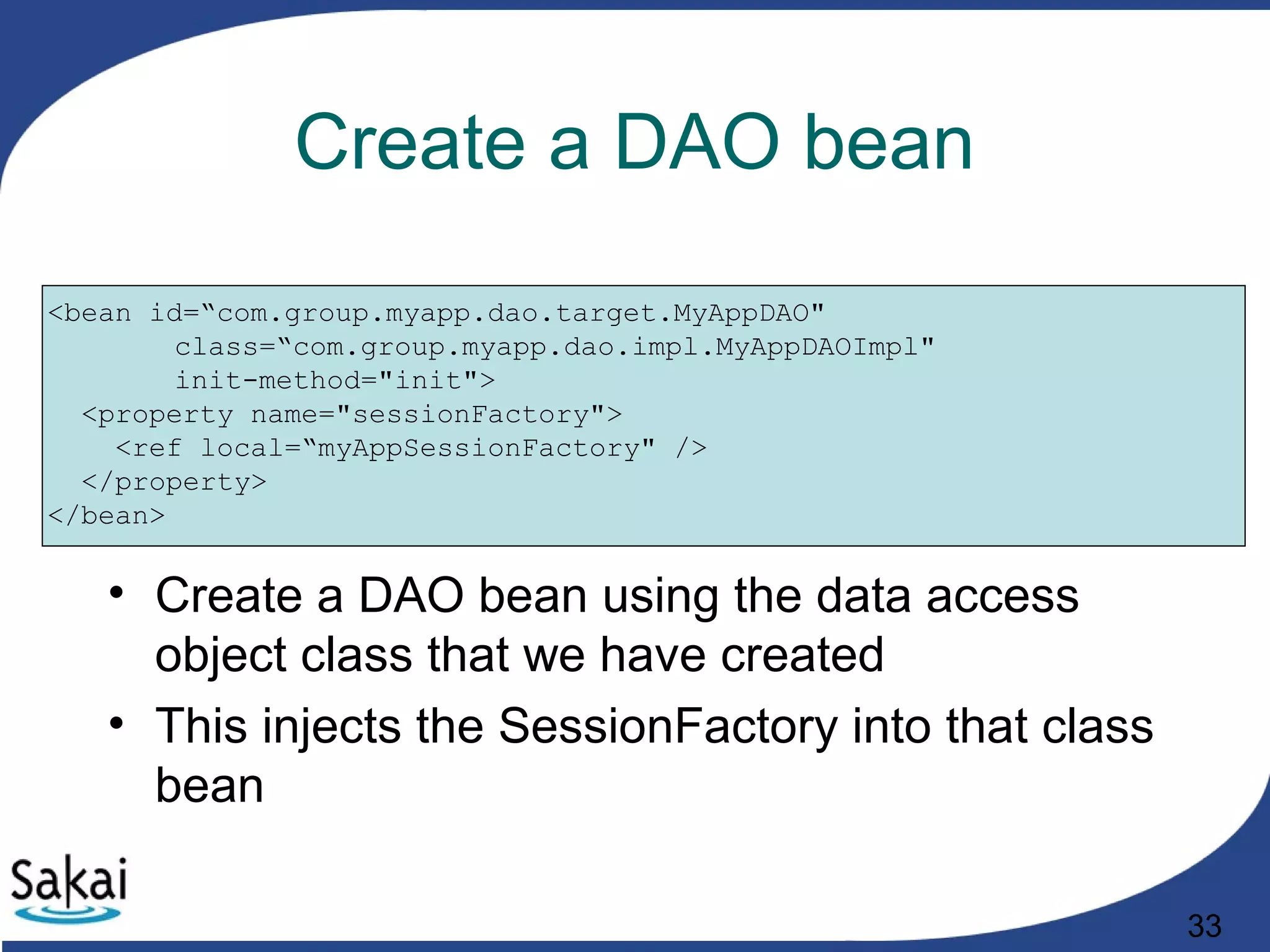 33
Create a DAO bean
<bean id=“com.group.myapp.dao.target.MyAppDAO"
class=“com.group.myapp.dao.impl.MyAppDAOImpl"
init-method="init">
<property name="sessionFactory">
<ref local=“myAppSessionFactory" />
</property>
</bean>
• Create a DAO bean using the data access
object class that we have created
• This injects the SessionFactory into that class
bean
 