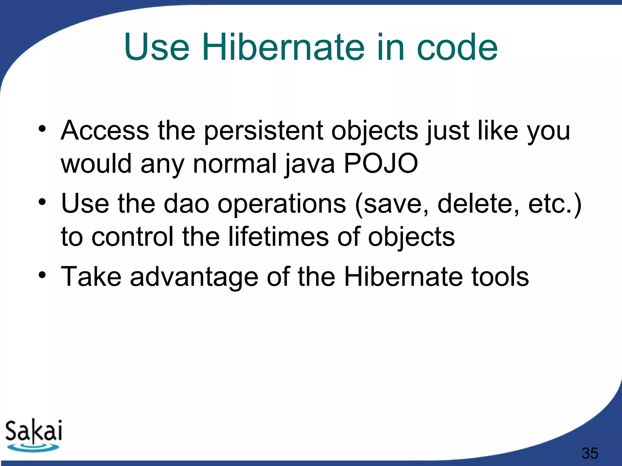 35
Use Hibernate in code
• Access the persistent objects just like you
would any normal java POJO
• Use the dao operations (save, delete, etc.)
to control the lifetimes of objects
• Take advantage of the Hibernate tools
 